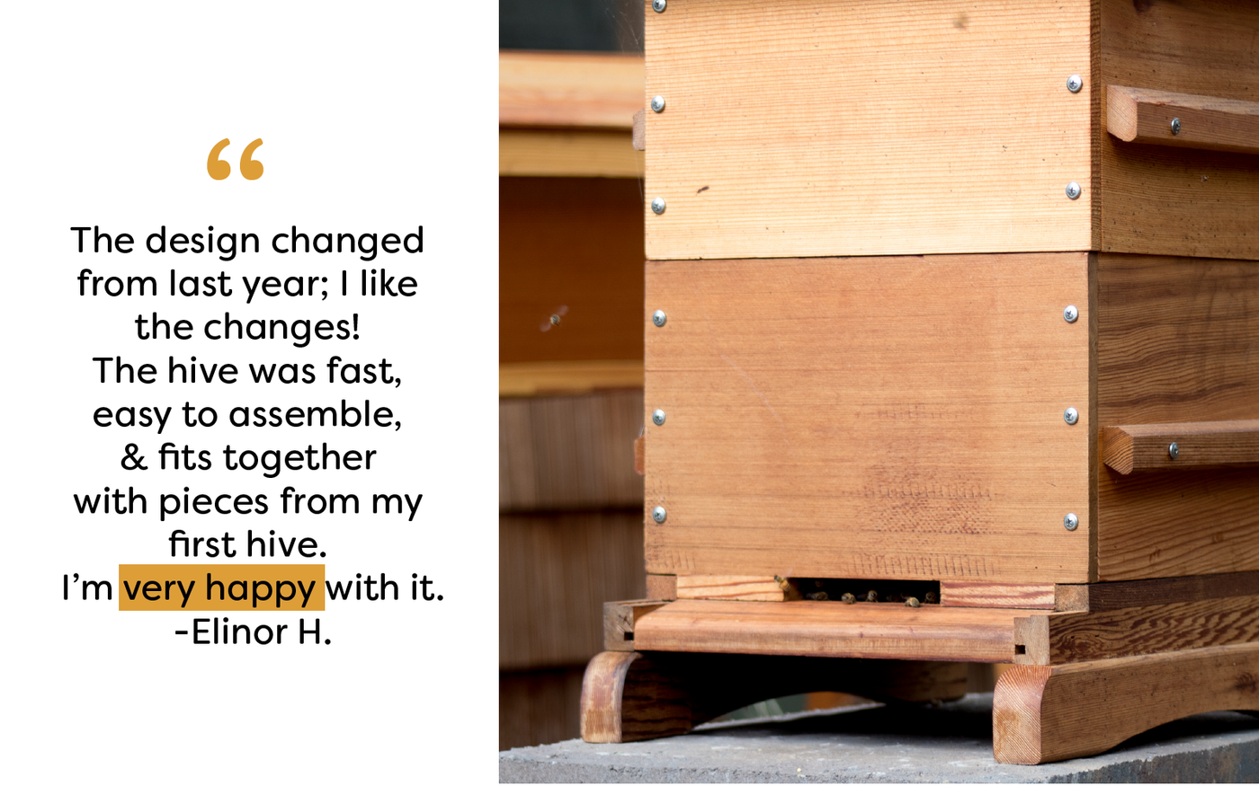 The design changed  from last year; I like  the changes!  The hive was fast,  easy to assemble,  & fits together  with pieces from my  first hive.  I’m very happy with it. -Elinor H.